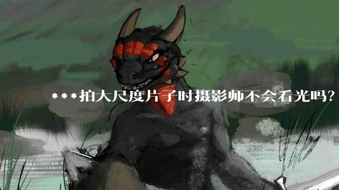 ***拍大尺度片子时摄影师不会看光吗？
