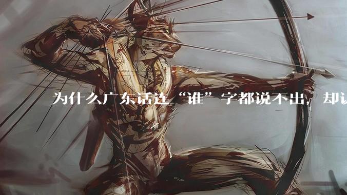 为什么广东话连“谁”字都说不出，却认为自己是古汉语?