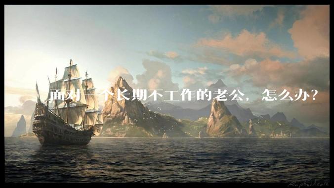 面对一个长期不工作的老公，怎么办？