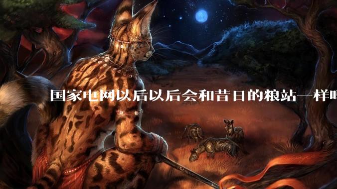 国家电网以后以后会和昔日的粮站一样吗？