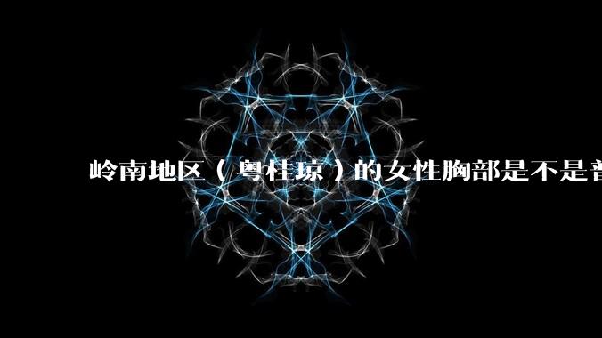 岭南地区（粤桂琼）的女性胸部是不是普遍很小？