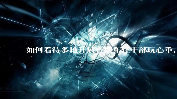 如何看待多地开展查摆年轻干部玩心重、贪图享乐、说话随意、社会交往复杂、生活不检点等问题的行动？